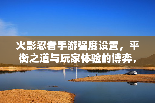 火影忍者手游强度设置，平衡之道与玩家体验的博弈，火影忍者手游强度设置，平衡与玩家体验的博弈