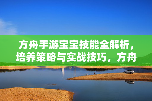 详细阅读:方舟手游宝宝技能全解析,培养策略与实战技巧,方舟手游宝宝技能全解析,培养策略与实战技巧 方舟手游宝宝技能全解析,培养策略与实战技巧,方舟手游宝宝技能全解析,培养策略与实战技巧