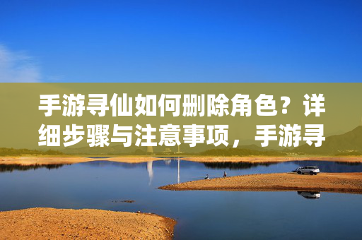 手游寻仙如何删除角色？详细步骤与注意事项，手游寻仙删除角色步骤及注意事项