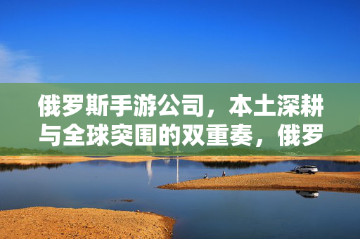 俄罗斯手游公司，本土深耕与全球突围的双重奏，俄罗斯手游，本土深耕与全球突围的双重奏