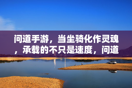 问道手游，当坐骑化作灵魂，承载的不只是速度，问道手游，坐骑化魂，不止于速