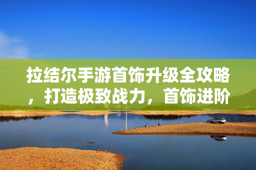 拉结尔手游首饰升级全攻略，打造极致战力，首饰进阶秘籍，拉结尔手游首饰升级全攻略，极致战力打造秘籍