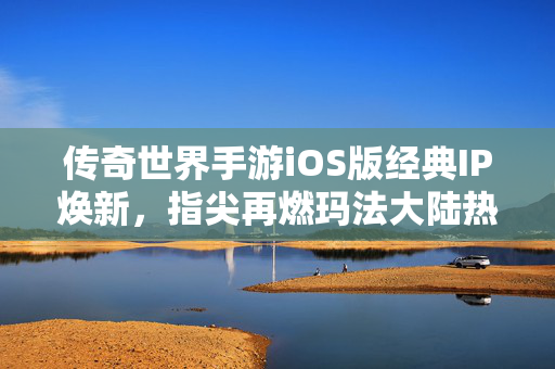 传奇世界手游iOS版经典IP焕新，指尖再燃玛法大陆热血，传奇世界手游iOS版，经典IP焕新，指尖再燃玛法热血