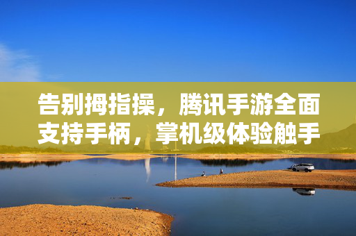 告别拇指操，腾讯手游全面支持手柄，掌机级体验触手可及，腾讯手游全面支持手柄，掌机级体验告别拇指操