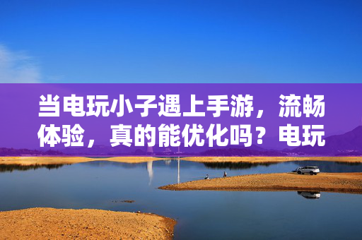 当电玩小子遇上手游，流畅体验，真的能优化吗？电玩小子遇上手游，流畅体验真的能优化吗？