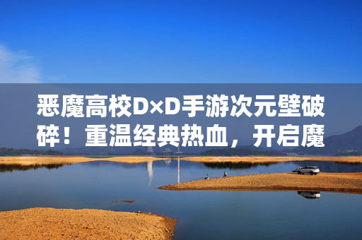 恶魔高校D×D手游次元壁破碎！重温经典热血，开启魔物娘的奇幻冒险，恶魔高校D×D手游次元壁破碎，重温热血，魔物娘奇幻冒险