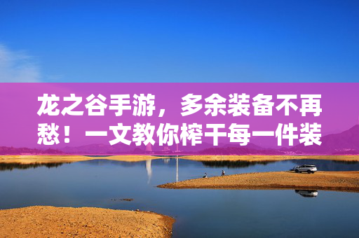 龙之谷手游，多余装备不再愁！一文教你榨干每一件装备的价值，龙之谷手游，榨干多余装备价值，一文教你全利用