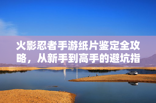 火影忍者手游纸片鉴定全攻略，从新手到高手的避坑指南