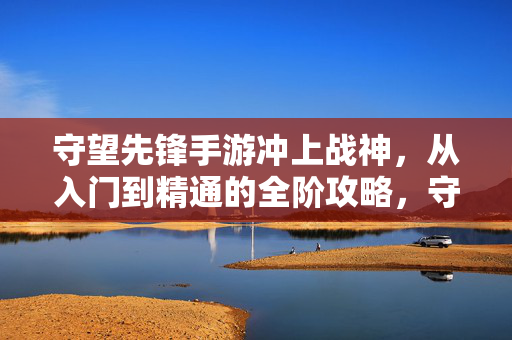 守望先锋手游冲上战神，从入门到精通的全阶攻略，守望先锋手游冲战神，从入门到精通全阶攻略