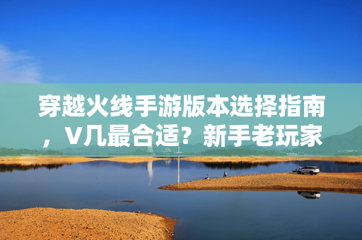 穿越火线手游版本选择指南,V几最合适?新手老玩家看这里,穿越火线手游V几最合适?新手老玩家版本选择指南