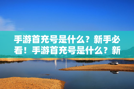 手游首充号是什么？新手必看！手游首充号是什么？新手必看！