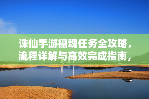 诛仙手游摄魂任务全攻略，流程详解与高效完成指南，诛仙手游摄魂任务全攻略，流程详解与高效完成指南