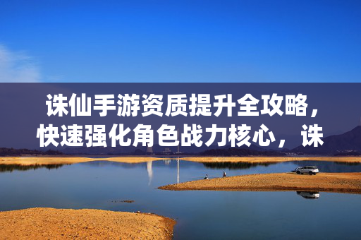 诛仙手游资质提升全攻略，快速强化角色战力核心，诛仙手游资质提升全攻略，快速强化角色战力核心