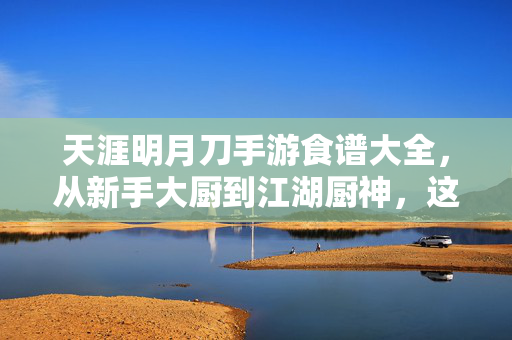 天涯明月刀手游食谱大全，从新手大厨到江湖厨神，这些做法让你吃遍江湖！天涯明月刀手游食谱大全，从新手到厨神，吃遍江湖！