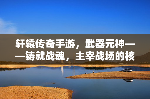 轩辕传奇手游，武器元神——铸就战魂，主宰战场的核心力量，轩辕传奇手游，武器元神，铸就战魂主宰战场的核心力量