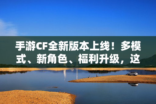 手游CF全新版本上线！多模式、新角色、福利升级，这些内容千万别错过，手游CF全新版本上线，多模式、新角色、福利升级