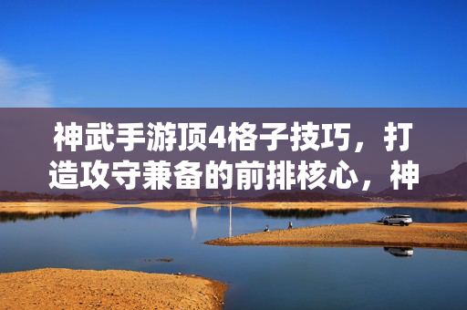 神武手游顶4格子技巧，打造攻守兼备的前排核心，神武手游顶4格子技巧，打造攻守兼备前排核心