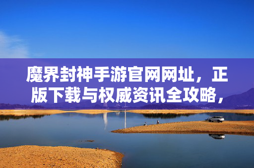 魔界封神手游官网网址,正版下载与权威资讯全攻略,魔界封神手游官网正版下载与权威资讯全攻略