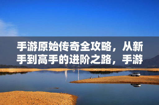 手游原始传奇全攻略，从新手到高手的进阶之路，手游原始传奇全攻略，从新手到高手的进阶之路