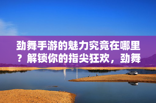 劲舞手游的魅力究竟在哪里？解锁你的指尖狂欢，劲舞手游，指尖狂欢的魅力