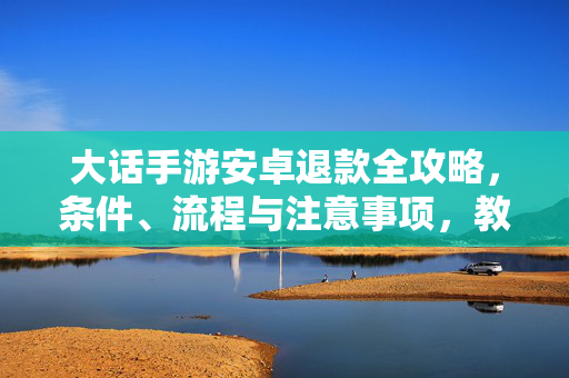 大话手游安卓退款全攻略,条件、流程与注意事项,教你轻松维权,大话手游安卓退款全攻略,条件流程注意事项教你轻松维权