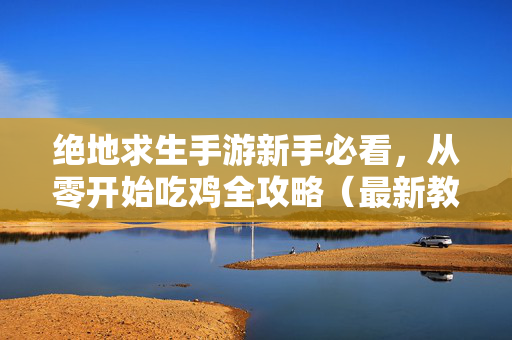 绝地求生手游新手必看，从零开始吃鸡全攻略（最新教学版本解析）绝地求生手游新手从零开始吃鸡全攻略（最新教学版）