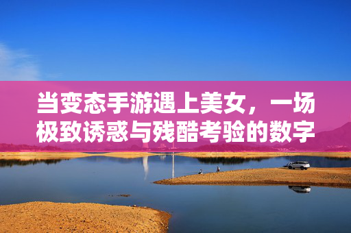 当变态手游遇上美女，一场极致诱惑与残酷考验的数字狂欢，变态手游，美女诱惑与残酷试炼的数字狂欢