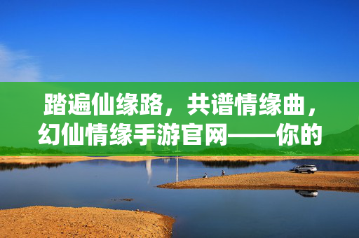 踏遍仙缘路，共谱情缘曲，幻仙情缘手游官网——你的仙侠奇缘起点，幻仙情缘，你的仙侠奇缘起点