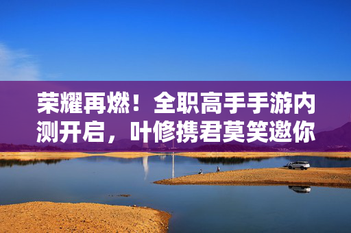 荣耀再燃！全职高手手游内测开启，叶修携君莫笑邀你共赴新战场，荣耀再燃！全职高手手游内测开启，叶修携君莫笑邀你共赴新战场