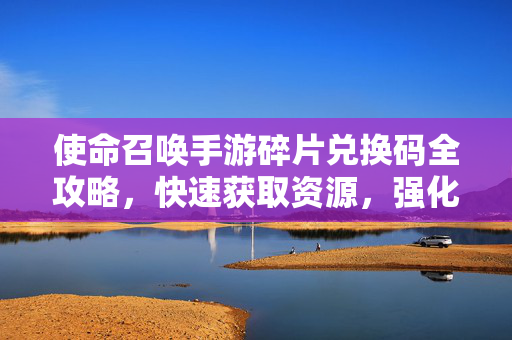 使命召唤手游碎片兑换码全攻略，快速获取资源，强化你的战斗装备！使命召唤手游碎片兑换码全攻略，快速获取资源强化战斗装备