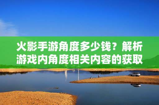 火影手游角度多少钱？解析游戏内角度相关内容的获取成本与价值，火影手游角度获取成本与价值解析