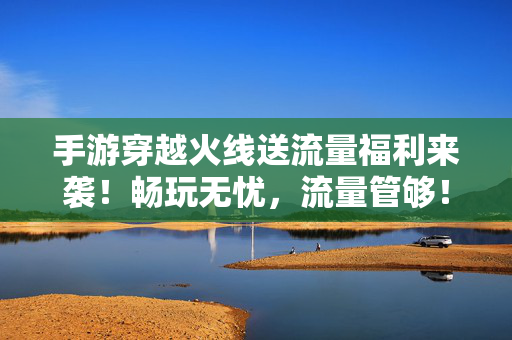 手游穿越火线送流量福利来袭！畅玩无忧，流量管够！手游穿越火线送流量福利，畅玩无忧，流量管够！