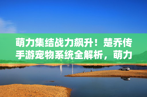 萌力集结战力飙升！楚乔传手游宠物系统全解析，萌力集结战力飙升！楚乔传手游宠物系统全解析