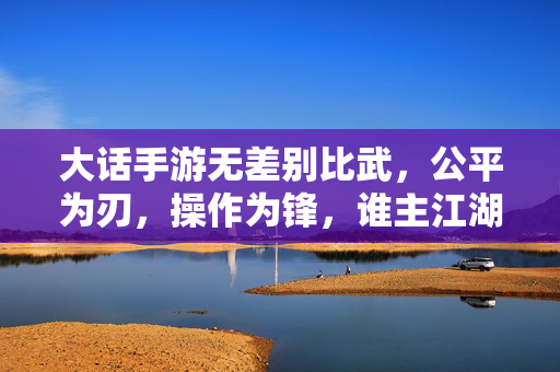 大话手游无差别比武,公平为刃,操作为锋,谁主江湖沉浮?大话手游无差别比武,公平为刃,操作为锋,谁主江湖沉浮