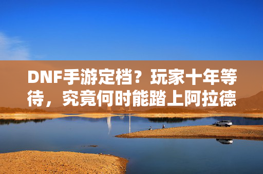 DNF手游定档？玩家十年等待，究竟何时能踏上阿拉德大陆？DNF手游十年等待，阿拉德大陆定档几何？