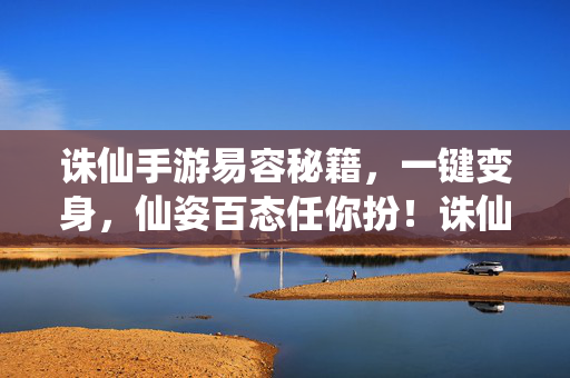 诛仙手游易容秘籍，一键变身，仙姿百态任你扮！诛仙手游易容秘籍，一键变身，仙姿百态任你扮