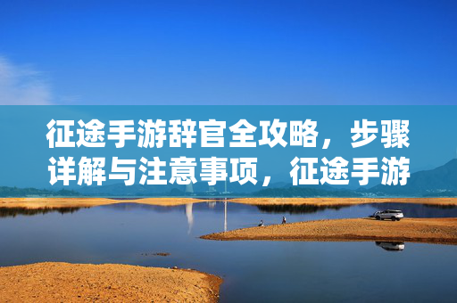 征途手游辞官全攻略,步骤详解与注意事项,征途手游辞官全攻略,步骤详解与注意事项