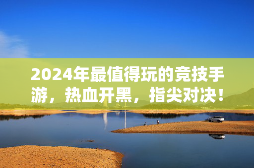 2024年最值得玩的竞技手游,热血开黑,指尖对决!2024最值得玩竞技手游,热血开黑,指尖对决