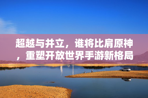 超越与并立,谁将比肩原神,重塑开放世界手游新格局?