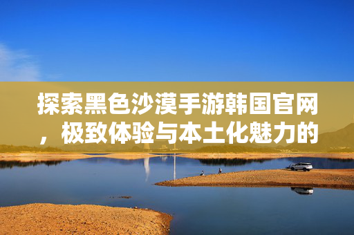 探索黑色沙漠手游韩国官网,极致体验与本土化魅力的窗口,黑色沙漠手游韩国官网,极致体验与本土化魅力的窗口