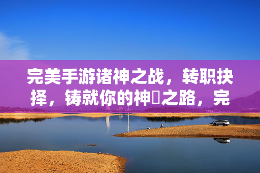 完美手游诸神之战,转职抉择,铸就你的神祇之路,完美手游诸神之战,转职抉择铸就神祇之路