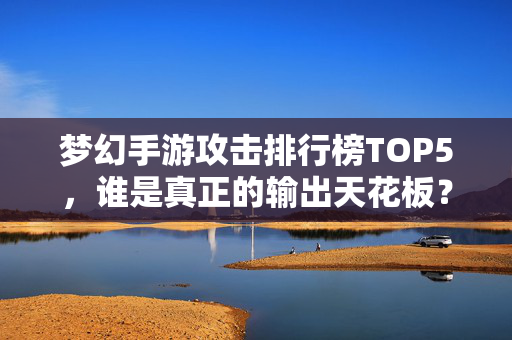 梦幻手游攻击排行榜TOP5，谁是真正的输出天花板？梦幻手游攻击榜TOP5，谁是真正的输出天花板？