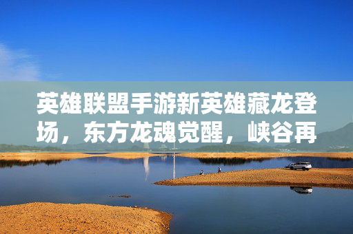 英雄联盟手游新英雄藏龙登场，东方龙魂觉醒，峡谷再掀热血风云，藏龙觉醒！英雄联盟手游东方龙魂燃爆峡谷