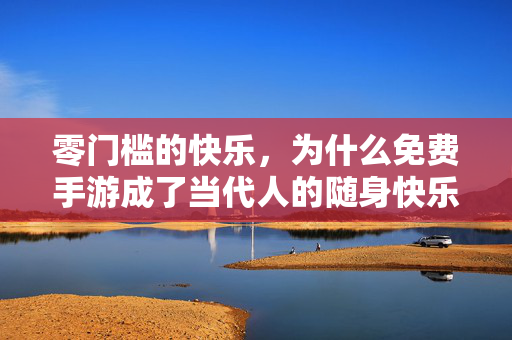 零门槛的快乐，为什么免费手游成了当代人的随身快乐包？免费手游，当代人的零门槛随身快乐包
