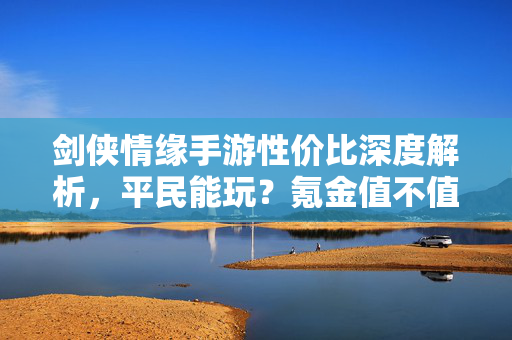 剑侠情缘手游性价比深度解析，平民能玩？氪金值不值？这几点说透了！剑侠情缘手游性价比深度解析，平民能玩？氪金值不值？