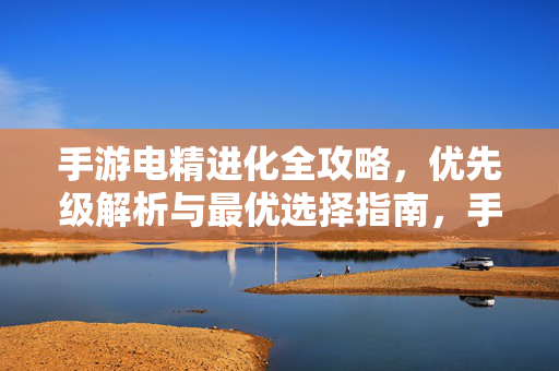 手游电精进化全攻略，优先级解析与最优选择指南，手游电精进化全攻略，优先级解析与最优选择指南