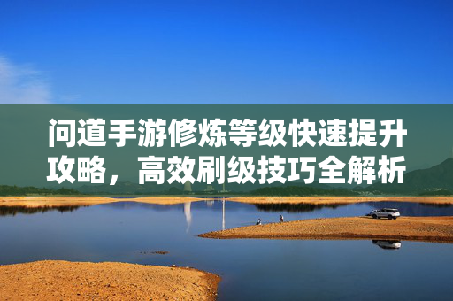 问道手游修炼等级快速提升攻略，高效刷级技巧全解析，问道手游修炼等级快速提升攻略，高效刷级技巧全解析