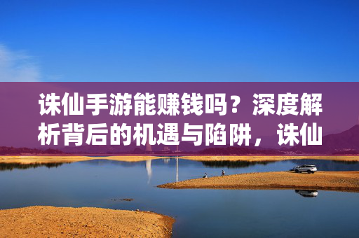 诛仙手游能赚钱吗？深度解析背后的机遇与陷阱，诛仙手游赚钱真相，机遇与陷阱