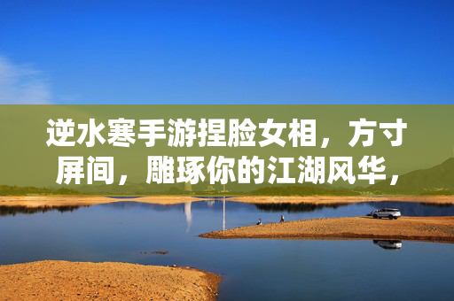 逆水寒手游捏脸女相，方寸屏间，雕琢你的江湖风华，逆水寒手游捏脸女相，屏间雕琢江湖风华