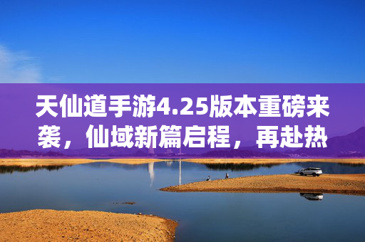 天仙道手游4.25版本重磅来袭，仙域新篇启程，再赴热血修仙路！天仙道手游4.25版本，仙域新篇启程，再赴热血修仙路